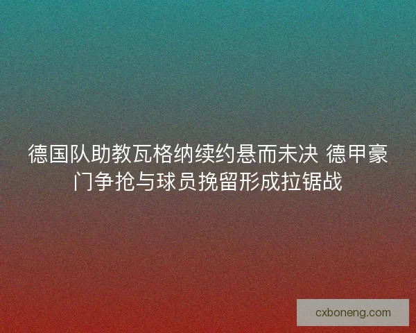德国队助教瓦格纳续约悬而未决 德甲豪门争抢与球员挽留形成拉锯战