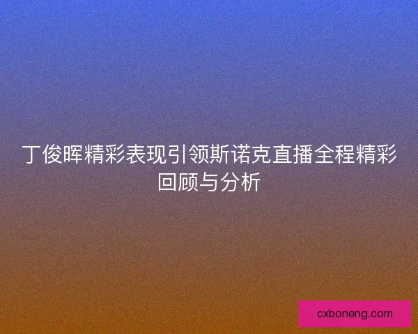 丁俊晖精彩表现引领斯诺克直播全程精彩回顾与分析
