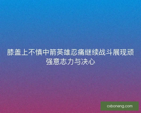 膝盖上不慎中箭英雄忍痛继续战斗展现顽强意志力与决心