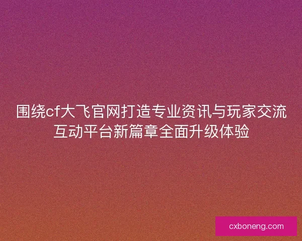 围绕cf大飞官网打造专业资讯与玩家交流互动平台新篇章全面升级体验