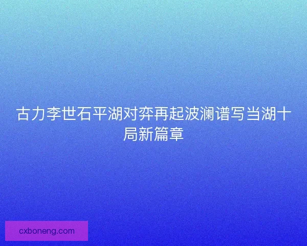 古力李世石平湖对弈再起波澜谱写当湖十局新篇章