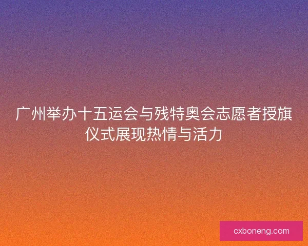 广州举办十五运会与残特奥会志愿者授旗仪式展现热情与活力