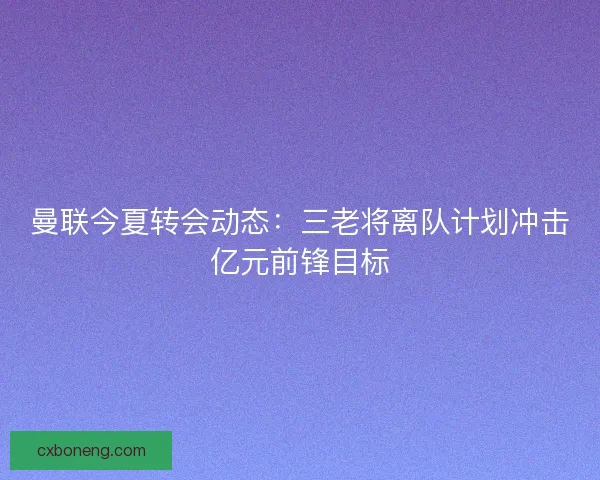 曼联今夏转会动态：三老将离队计划冲击亿元前锋目标