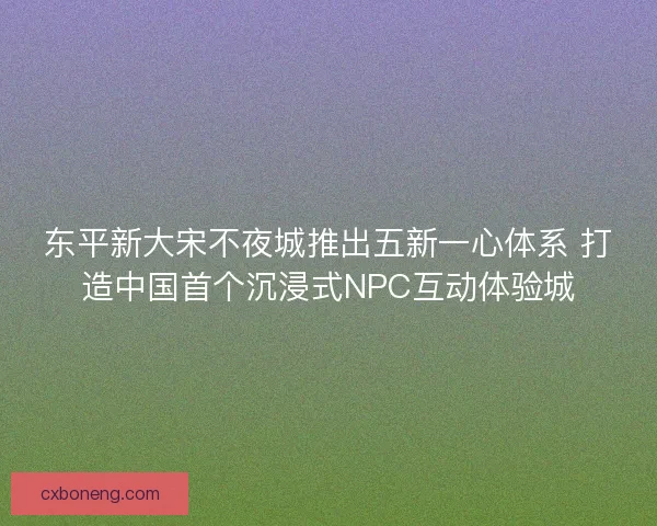 东平新大宋不夜城推出五新一心体系 打造中国首个沉浸式NPC互动体验城