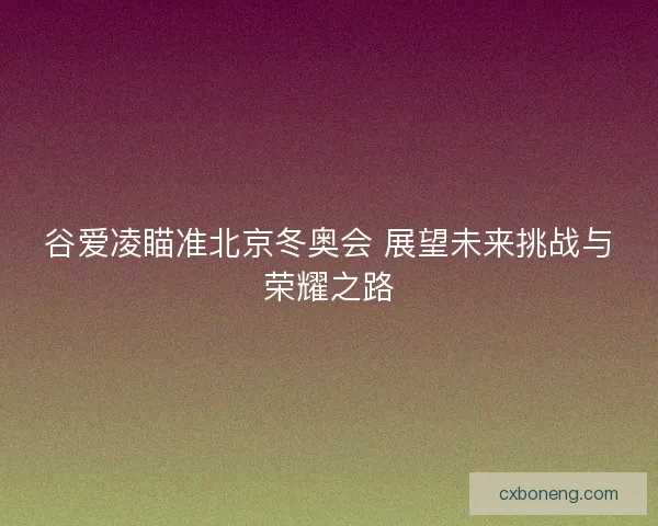 谷爱凌瞄准北京冬奥会 展望未来挑战与荣耀之路