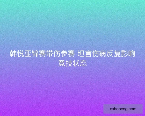 韩悦亚锦赛带伤参赛 坦言伤病反复影响竞技状态