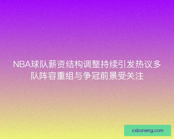 NBA球队薪资结构调整持续引发热议多队阵容重组与争冠前景受关注