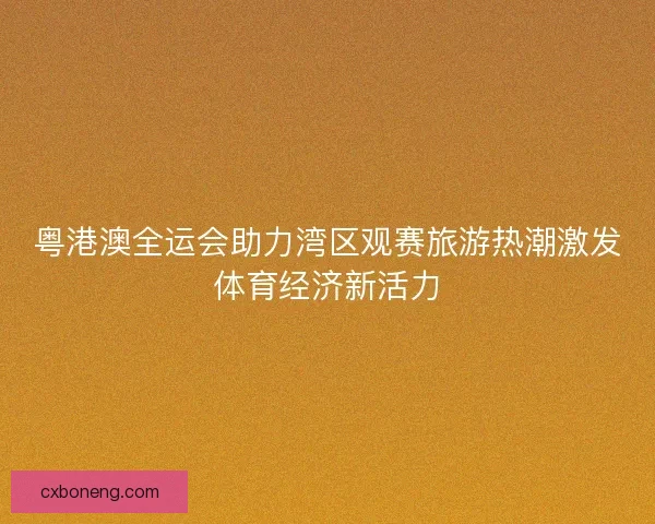 粤港澳全运会助力湾区观赛旅游热潮激发体育经济新活力
