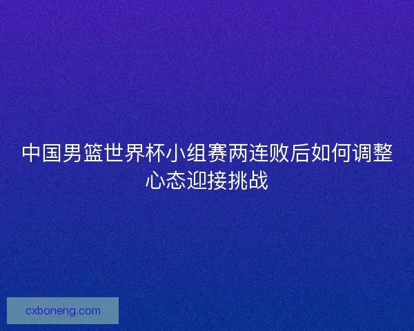 中国男篮世界杯小组赛两连败后如何调整心态迎接挑战