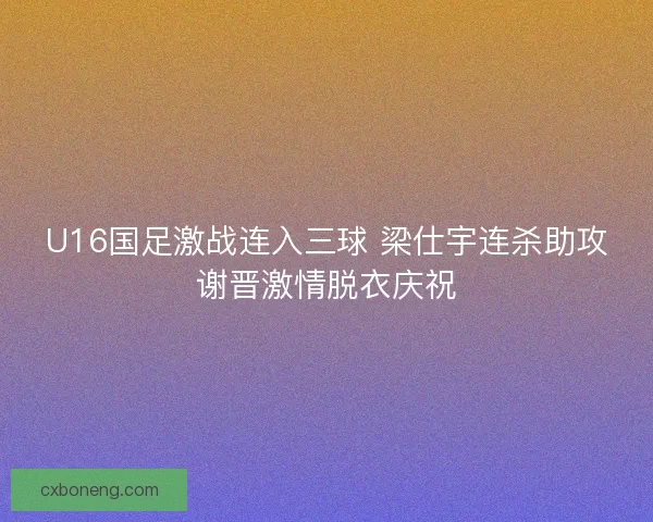 U16国足激战连入三球 梁仕宇连杀助攻谢晋激情脱衣庆祝