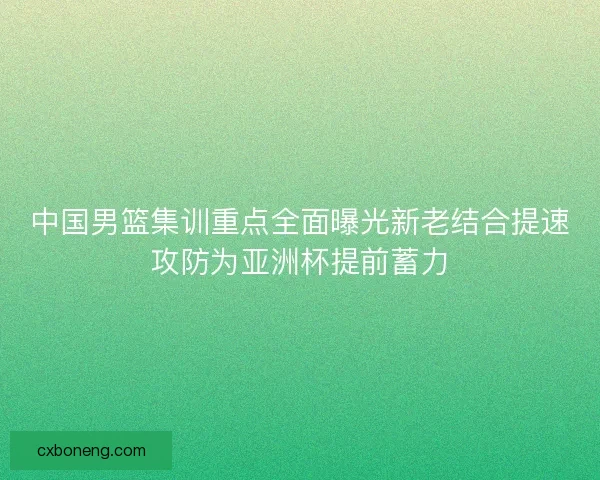 中国男篮集训重点全面曝光新老结合提速攻防为亚洲杯提前蓄力
