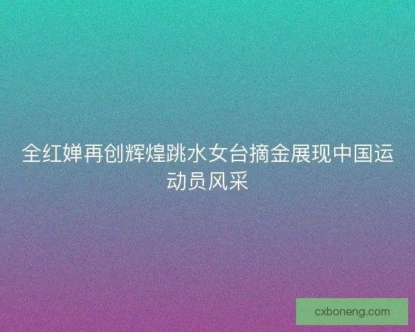 全红婵再创辉煌跳水女台摘金展现中国运动员风采