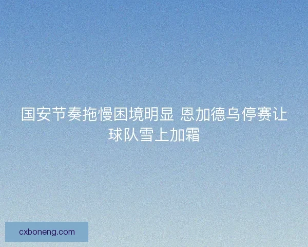 国安节奏拖慢困境明显 恩加德乌停赛让球队雪上加霜