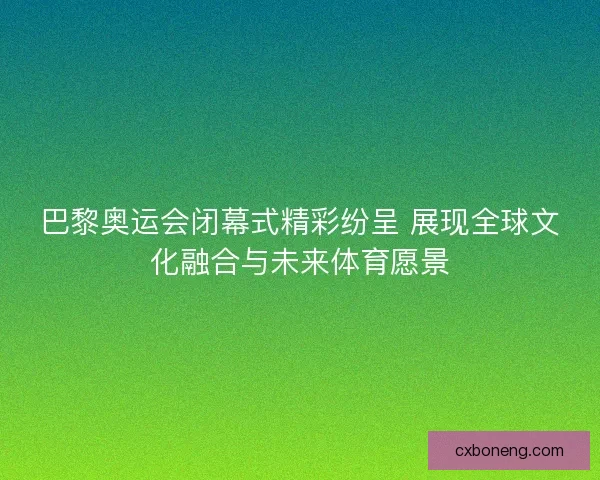 巴黎奥运会闭幕式精彩纷呈 展现全球文化融合与未来体育愿景
