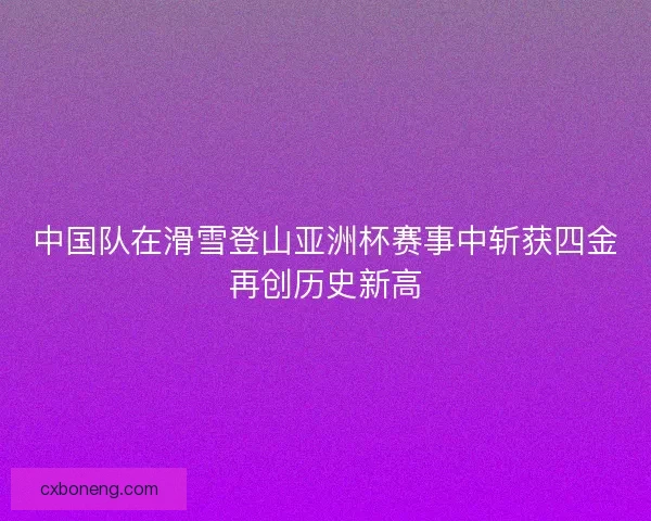中国队在滑雪登山亚洲杯赛事中斩获四金再创历史新高