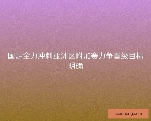 国足全力冲刺亚洲区附加赛力争晋级目标明确