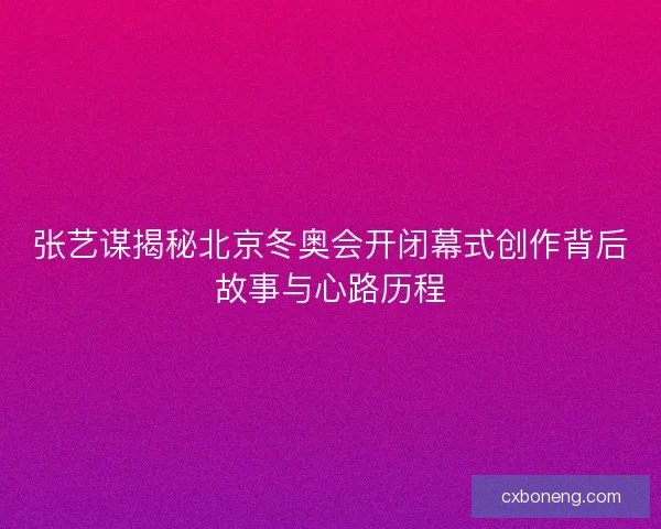 张艺谋揭秘北京冬奥会开闭幕式创作背后故事与心路历程